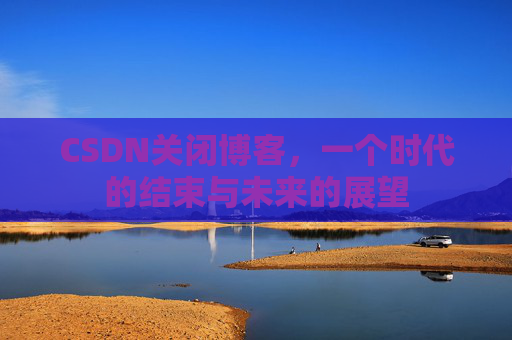 CSDN关闭博客，一个时代的结束与未来的展望